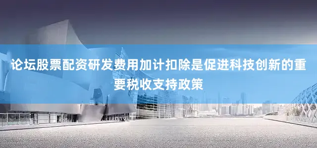 论坛股票配资研发费用加计扣除是促进科技创新的重要税收支持政策