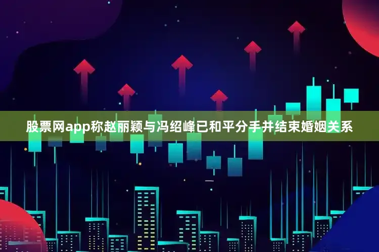 股票网app称赵丽颖与冯绍峰已和平分手并结束婚姻关系